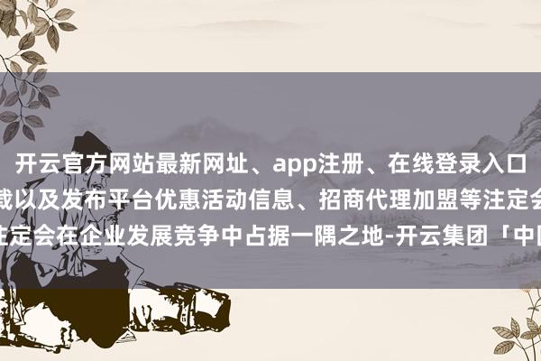 开云官方网站最新网址、app注册、在线登录入口、手机网页版、客户端下载以及发布平台优惠活动信息、招商代理加盟等注定会在企业发展竞争中占据一隅之地-开云集团「中国」Kaiyun·官方网站
