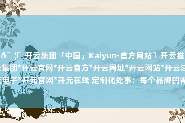 🦄开云集团「中国」Kaiyun·官方网站✅开云推荐✅我们为您提供:开云集团*开云官网*开云官方*开云网址*开云网站*开云注册*开云开户*开云电子*开元官网*开元在线 定制化处事：每个品牌的需求不同-开云集团「中国」Kaiyun·官方网站