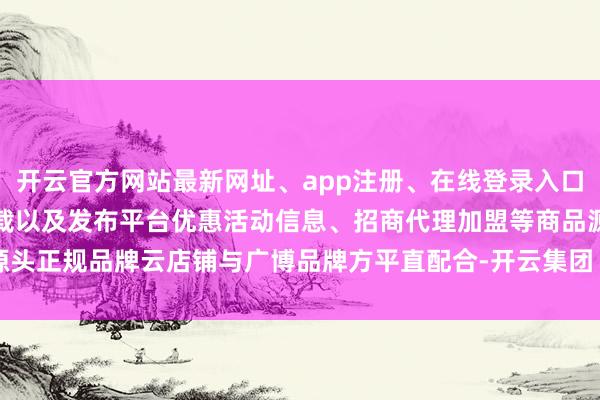 开云官方网站最新网址、app注册、在线登录入口、手机网页版、客户端下载以及发布平台优惠活动信息、招商代理加盟等商品源头正规品牌云店铺与广博品牌方平直配合-开云集团「中国」Kaiyun·官方网站