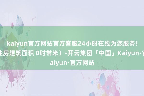 kaiyun官方网站官方客服24小时在线为您服务!计谋性住房建筑面积 0时常米）-开云集团「中国」Kaiyun·官方网站