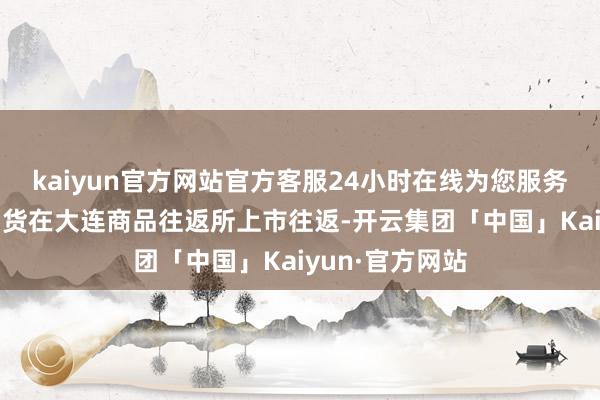 kaiyun官方网站官方客服24小时在线为您服务!国内苯乙烯期货在大连商品往返所上市往返-开云集团「中国」Kaiyun·官方网站