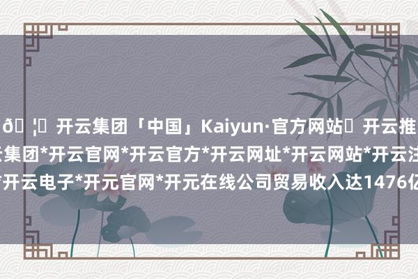🦄开云集团「中国」Kaiyun·官方网站✅开云推荐✅我们为您提供:开云集团*开云官网*开云官方*开云网址*开云网站*开云注册*开云开户*开云电子*开元官网*开元在线公司贸易收入达1476亿元-开云集团「中国」Kaiyun·官方网站