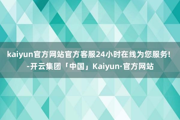 kaiyun官方网站官方客服24小时在线为您服务! -开云集团「中国」Kaiyun·官方网站