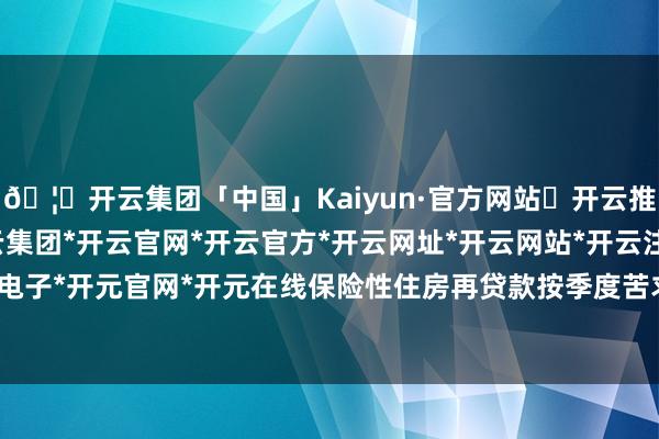 🦄开云集团「中国」Kaiyun·官方网站✅开云推荐✅我们为您提供:开云集团*开云官网*开云官方*开云网址*开云网站*开云注册*开云开户*开云电子*开元官网*开元在线保险性住房再贷款按季度苦求和披发-开云集团「中国」Kaiyun·官方网站