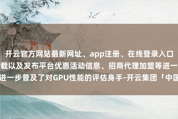 开云官方网站最新网址、app注册、在线登录入口、手机网页版、客户端下载以及发布平台优惠活动信息、招商代理加盟等进一步普及了对GPU性能的评估身手-开云集团「中国」Kaiyun·官方网站
