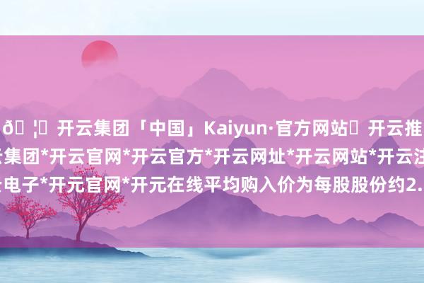 🦄开云集团「中国」Kaiyun·官方网站✅开云推荐✅我们为您提供:开云集团*开云官网*开云官方*开云网址*开云网站*开云注册*开云开户*开云电子*开元官网*开元在线平均购入价为每股股份约2.2299港元-开云集团「中国」Kaiyun·官方网站