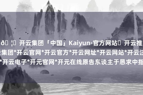 🦄开云集团「中国」Kaiyun·官方网站✅开云推荐✅我们为您提供:开云集团*开云官网*开云官方*开云网址*开云网站*开云注册*开云开户*开云电子*开元官网*开元在线原告东谈主于恳求中指称-开云集团「中国」Kaiyun·官方网站