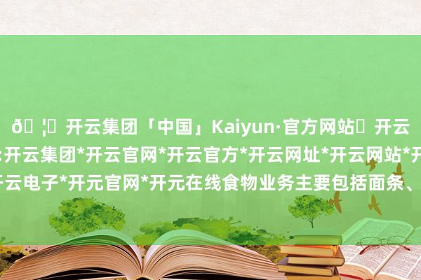 🦄开云集团「中国」Kaiyun·官方网站✅开云推荐✅我们为您提供:开云集团*开云官网*开云官方*开云网址*开云网站*开云注册*开云开户*开云电子*开元官网*开元在线食物业务主要包括面条、粗鲁食物、面粉等居品-开云集团「中国」Kaiyun·官方网站