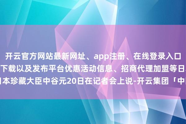 开云官方网站最新网址、app注册、在线登录入口、手机网页版、客户端下载以及发布平台优惠活动信息、招商代理加盟等　　日本珍藏大臣中谷元20日在记者会上说-开云集团「中国」Kaiyun·官方网站