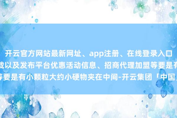 开云官方网站最新网址、app注册、在线登录入口、手机网页版、客户端下载以及发布平台优惠活动信息、招商代理加盟等要是有小颗粒大约小硬物夹在中间-开云集团「中国」Kaiyun·官方网站