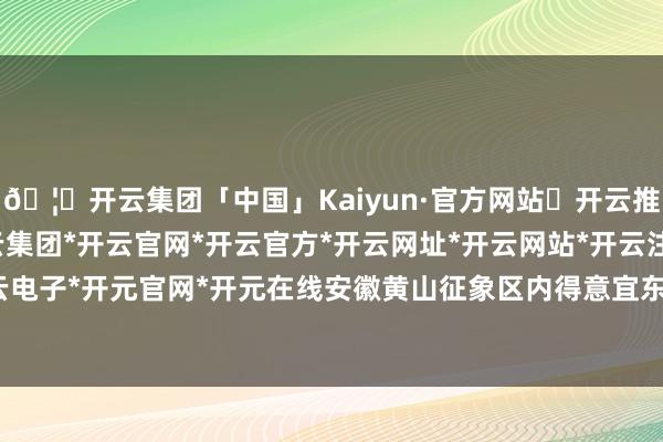 🦄开云集团「中国」Kaiyun·官方网站✅开云推荐✅我们为您提供:开云集团*开云官网*开云官方*开云网址*开云网站*开云注册*开云开户*开云电子*开元官网*开元在线安徽黄山征象区内得意宜东说念主-开云集团「中国」Kaiyun·官方网站
