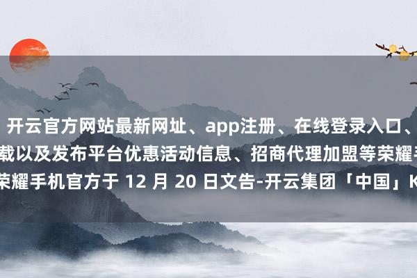 开云官方网站最新网址、app注册、在线登录入口、手机网页版、客户端下载以及发布平台优惠活动信息、招商代理加盟等荣耀手机官方于 12 月 20 日文告-开云集团「中国」Kaiyun·官方网站