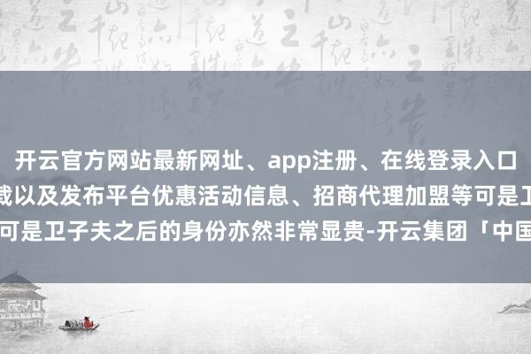 开云官方网站最新网址、app注册、在线登录入口、手机网页版、客户端下载以及发布平台优惠活动信息、招商代理加盟等可是卫子夫之后的身份亦然非常显贵-开云集团「中国」Kaiyun·官方网站