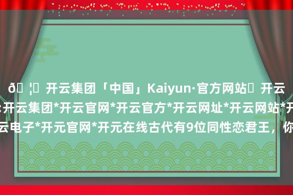 🦄开云集团「中国」Kaiyun·官方网站✅开云推荐✅我们为您提供:开云集团*开云官网*开云官方*开云网址*开云网站*开云注册*开云开户*开云电子*开元官网*开元在线古代有9位同性恋君王，你王人知谈哪些？哪位天子的奇迹又最为炸裂-开云集团「中国」Kaiyun·官方网站