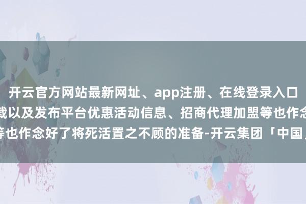 开云官方网站最新网址、app注册、在线登录入口、手机网页版、客户端下载以及发布平台优惠活动信息、招商代理加盟等也作念好了将死活置之不顾的准备-开云集团「中国」Kaiyun·官方网站