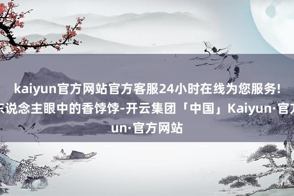 kaiyun官方网站官方客服24小时在线为您服务!是世东说念主眼中的香饽饽-开云集团「中国」Kaiyun·官方网站