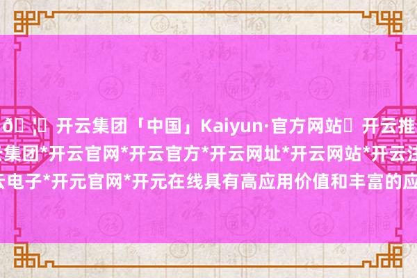 🦄开云集团「中国」Kaiyun·官方网站✅开云推荐✅我们为您提供:开云集团*开云官网*开云官方*开云网址*开云网站*开云注册*开云开户*开云电子*开元官网*开元在线具有高应用价值和丰富的应用场景-开云集团「中国」Kaiyun·官方网站