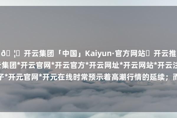 🦄开云集团「中国」Kaiyun·官方网站✅开云推荐✅我们为您提供:开云集团*开云官网*开云官方*开云网址*开云网站*开云注册*开云开户*开云电子*开元官网*开元在线时常预示着高潮行情的延续；而一朝股价跌破5日均线-开云集团「中国」Kaiyun·官方网站