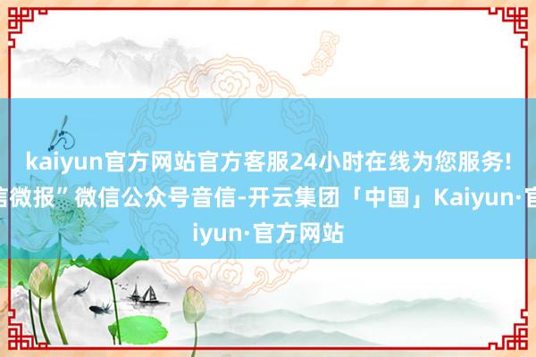 kaiyun官方网站官方客服24小时在线为您服务!据“工信微报”微信公众号音信-开云集团「中国」Kaiyun·官方网站