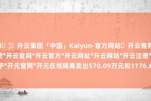 🦄开云集团「中国」Kaiyun·官方网站✅开云推荐✅我们为您提供:开云集团*开云官网*开云官方*开云网址*开云网站*开云注册*开云开户*开云电子*开元官网*开元在线隔离卖出570.09万元和1176.69万元-开云集团「中国」Kaiyun·官方网站