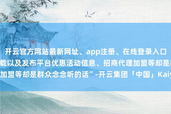 开云官方网站最新网址、app注册、在线登录入口、手机网页版、客户端下载以及发布平台优惠活动信息、招商代理加盟等却是群众念念听的话”-开云集团「中国」Kaiyun·官方网站
