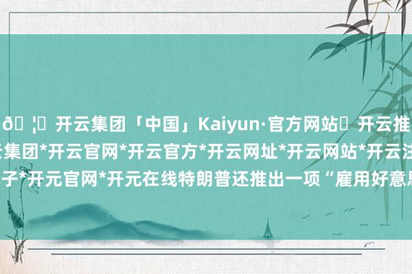 🦄开云集团「中国」Kaiyun·官方网站✅开云推荐✅我们为您提供:开云集团*开云官网*开云官方*开云网址*开云网站*开云注册*开云开户*开云电子*开元官网*开元在线特朗普还推出一项“雇用好意思国东谈主”战略-开云集团「中国」Kaiyun·官方网站