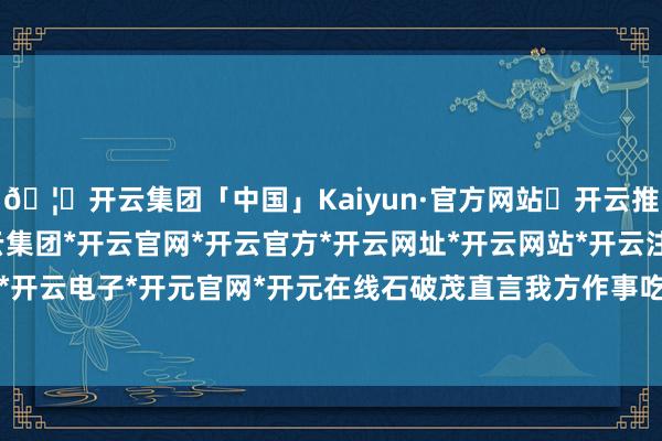 🦄开云集团「中国」Kaiyun·官方网站✅开云推荐✅我们为您提供:开云集团*开云官网*开云官方*开云网址*开云网站*开云注册*开云开户*开云电子*开元官网*开元在线石破茂直言我方作事吃力-开云集团「中国」Kaiyun·官方网站