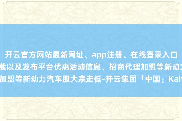 开云官方网站最新网址、app注册、在线登录入口、手机网页版、客户端下载以及发布平台优惠活动信息、招商代理加盟等新动力汽车股大宗走低-开云集团「中国」Kaiyun·官方网站