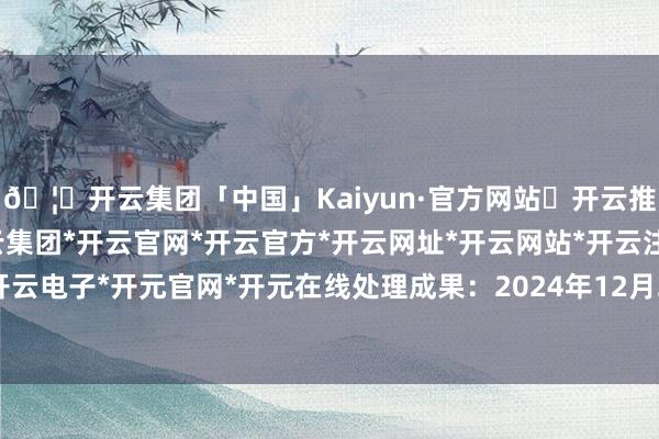 🦄开云集团「中国」Kaiyun·官方网站✅开云推荐✅我们为您提供:开云集团*开云官网*开云官方*开云网址*开云网站*开云注册*开云开户*开云电子*开元官网*开元在线处理成果：2024年12月27日-开云集团「中国」Kaiyun·官方网站