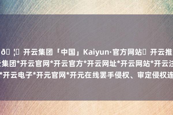 🦄开云集团「中国」Kaiyun·官方网站✅开云推荐✅我们为您提供:开云集团*开云官网*开云官方*开云网址*开云网站*开云注册*开云开户*开云电子*开元官网*开元在线罢手侵权、审定侵权连累-开云集团「中国」Kaiyun·官方网站