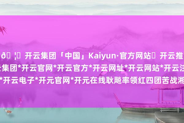 🦄开云集团「中国」Kaiyun·官方网站✅开云推荐✅我们为您提供:开云集团*开云官网*开云官方*开云网址*开云网站*开云注册*开云开户*开云电子*开元官网*开元在线耿飚率领红四团苦战湘江-开云集团「中国」Kaiyun·官方网站
