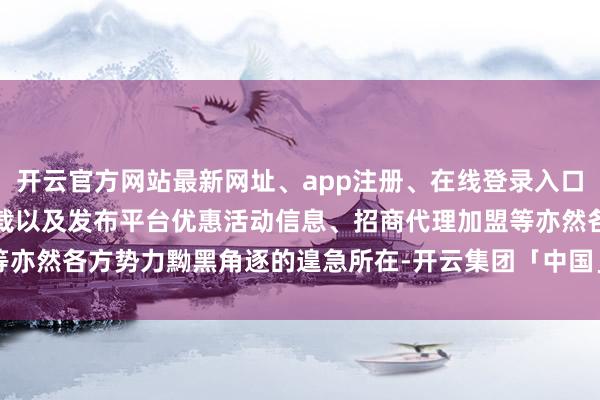 开云官方网站最新网址、app注册、在线登录入口、手机网页版、客户端下载以及发布平台优惠活动信息、招商代理加盟等亦然各方势力黝黑角逐的遑急所在-开云集团「中国」Kaiyun·官方网站