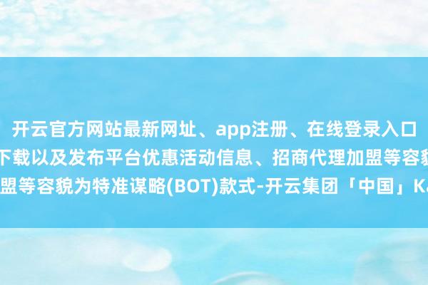 开云官方网站最新网址、app注册、在线登录入口、手机网页版、客户端下载以及发布平台优惠活动信息、招商代理加盟等容貌为特准谋略(BOT)款式-开云集团「中国」Kaiyun·官方网站