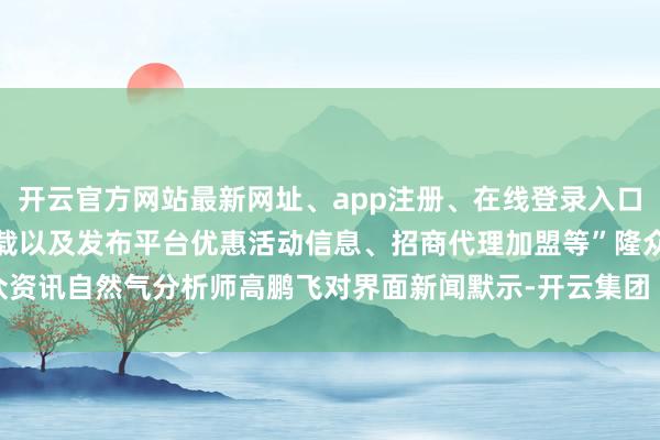 开云官方网站最新网址、app注册、在线登录入口、手机网页版、客户端下载以及发布平台优惠活动信息、招商代理加盟等”隆众资讯自然气分析师高鹏飞对界面新闻默示-开云集团「中国」Kaiyun·官方网站