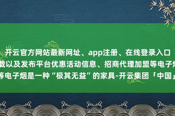 开云官方网站最新网址、app注册、在线登录入口、手机网页版、客户端下载以及发布平台优惠活动信息、招商代理加盟等电子烟是一种“极其无益”的家具-开云集团「中国」Kaiyun·官方网站