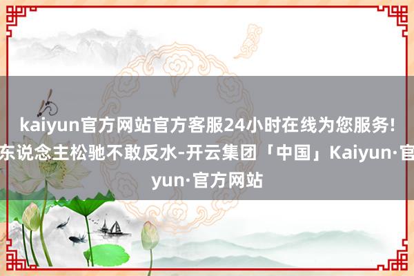 kaiyun官方网站官方客服24小时在线为您服务!下面的东说念主松驰不敢反水-开云集团「中国」Kaiyun·官方网站