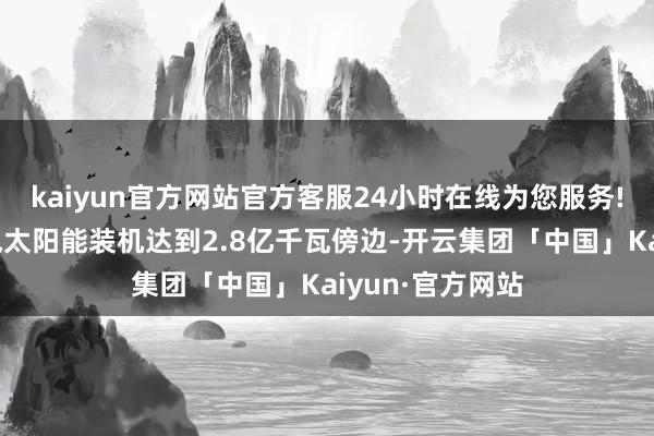 kaiyun官方网站官方客服24小时在线为您服务!西北五省的风电太阳能装机达到2.8亿千瓦傍边-开云集团「中国」Kaiyun·官方网站