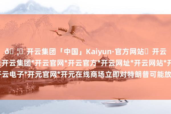 🦄开云集团「中国」Kaiyun·官方网站✅开云推荐✅我们为您提供:开云集团*开云官网*开云官方*开云网址*开云网站*开云注册*开云开户*开云电子*开元官网*开元在线商场立即对特朗普可能放宽已矣的策略充满期待-开云集团「中国」Kaiyun·官方网站