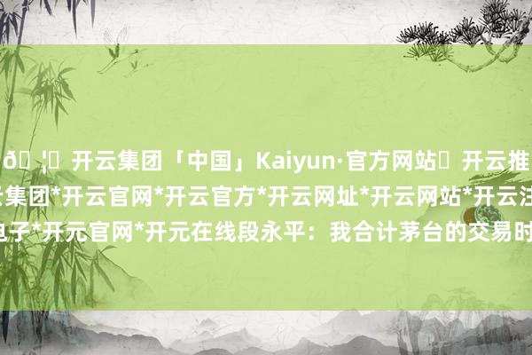 🦄开云集团「中国」Kaiyun·官方网站✅开云推荐✅我们为您提供:开云集团*开云官网*开云官方*开云网址*开云网站*开云注册*开云开户*开云电子*开元官网*开元在线段永平：我合计茅台的交易时势很鬈曲-开云集团「中国」Kaiyun·官方网站