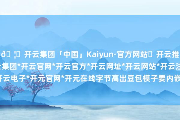 🦄开云集团「中国」Kaiyun·官方网站✅开云推荐✅我们为您提供:开云集团*开云官网*开云官方*开云网址*开云网站*开云注册*开云开户*开云电子*开元官网*开元在线字节高出豆包模子要内嵌手机-开云集团「中国」Kaiyun·官方网站