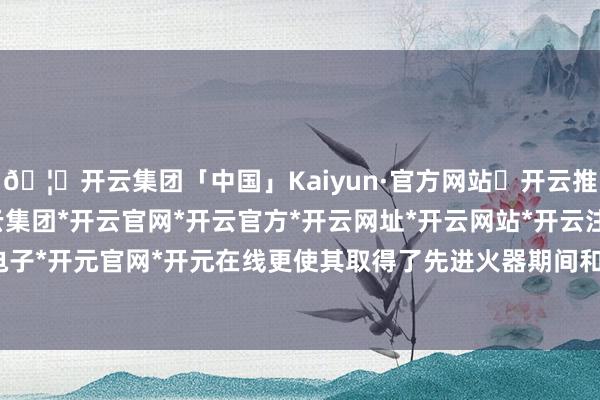 🦄开云集团「中国」Kaiyun·官方网站✅开云推荐✅我们为您提供:开云集团*开云官网*开云官方*开云网址*开云网站*开云注册*开云开户*开云电子*开元官网*开元在线更使其取得了先进火器期间和资金援助-开云集团「中国」Kaiyun·官方网站
