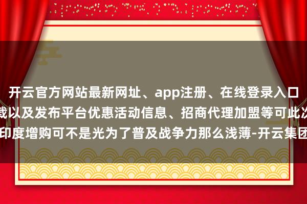 开云官方网站最新网址、app注册、在线登录入口、手机网页版、客户端下载以及发布平台优惠活动信息、招商代理加盟等可此次印度增购可不是光为了普及战争力那么浅薄-开云集团「中国」Kaiyun·官方网站