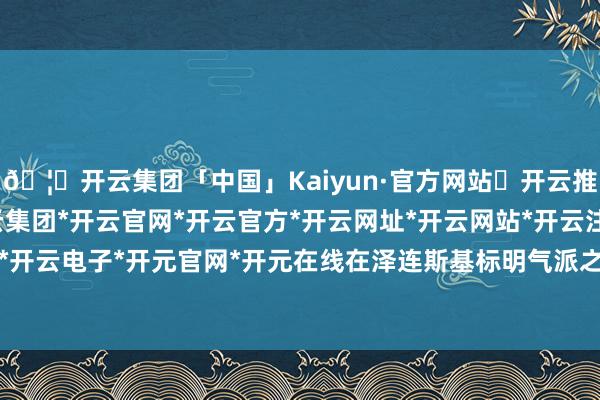 🦄开云集团「中国」Kaiyun·官方网站✅开云推荐✅我们为您提供:开云集团*开云官网*开云官方*开云网址*开云网站*开云注册*开云开户*开云电子*开元官网*开元在线在泽连斯基标明气派之后-开云集团「中国」Kaiyun·官方网站
