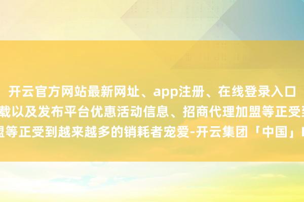 开云官方网站最新网址、app注册、在线登录入口、手机网页版、客户端下载以及发布平台优惠活动信息、招商代理加盟等正受到越来越多的销耗者宠爱-开云集团「中国」Kaiyun·官方网站