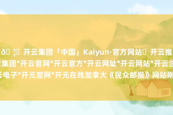🦄开云集团「中国」Kaiyun·官方网站✅开云推荐✅我们为您提供:开云集团*开云官网*开云官方*开云网址*开云网站*开云注册*开云开户*开云电子*开元官网*开元在线加拿大《民众邮报》网站刚刚报谈-开云集团「中国」Kaiyun·官方网站