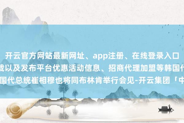 开云官方网站最新网址、app注册、在线登录入口、手机网页版、客户端下载以及发布平台优惠活动信息、招商代理加盟等韩国代总统崔相穆也将同布林肯举行会见-开云集团「中国」Kaiyun·官方网站