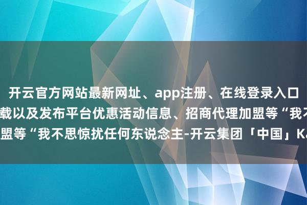 开云官方网站最新网址、app注册、在线登录入口、手机网页版、客户端下载以及发布平台优惠活动信息、招商代理加盟等“我不思惊扰任何东说念主-开云集团「中国」Kaiyun·官方网站