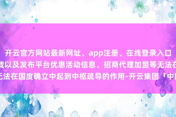 开云官方网站最新网址、app注册、在线登录入口、手机网页版、客户端下载以及发布平台优惠活动信息、招商代理加盟等无法在国度确立中起到中枢疏导的作用-开云集团「中国」Kaiyun·官方网站