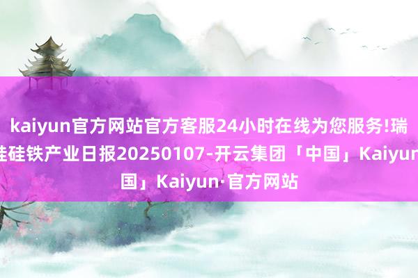kaiyun官方网站官方客服24小时在线为您服务!瑞达期货锰硅硅铁产业日报20250107-开云集团「中国」Kaiyun·官方网站