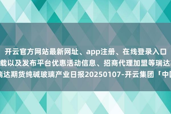 开云官方网站最新网址、app注册、在线登录入口、手机网页版、客户端下载以及发布平台优惠活动信息、招商代理加盟等瑞达期货纯碱玻璃产业日报20250107-开云集团「中国」Kaiyun·官方网站